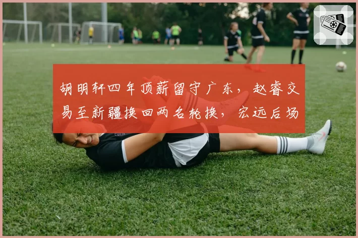 胡明轩四年顶薪留守广东,赵睿交易至新疆换回两名轮换,宏远后场重建思路分化