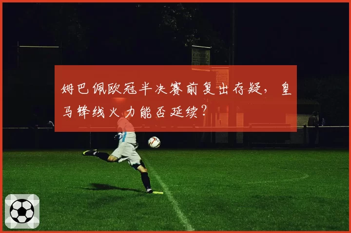 姆巴佩欧冠半决赛前复出存疑，皇马锋线火力能否延续？