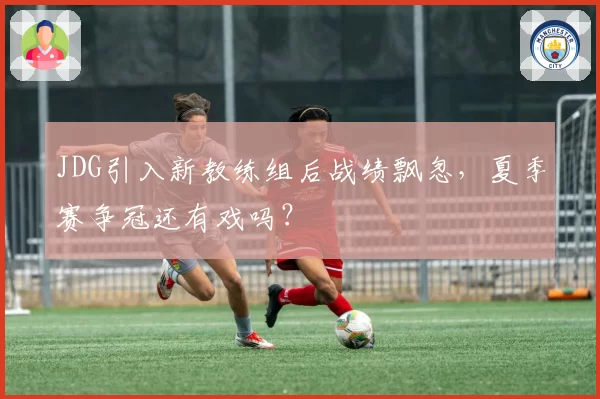 JDG引入新教练组后战绩飘忽,夏季赛争冠还有戏吗?