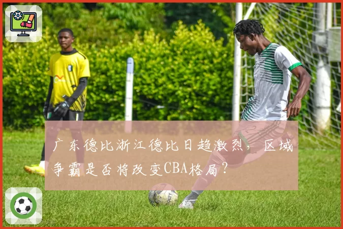 广东德比浙江德比日趋激烈,区域争霸是否将改变CBA格局?