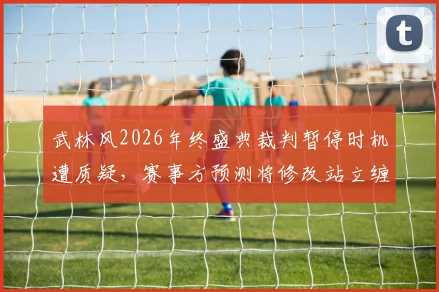 武林风2026年终盛典裁判暂停时机遭质疑，赛事方预测将修改站立缠斗规则