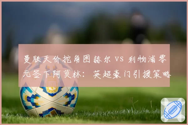 曼联天价挖角图赫尔 vs 利物浦零元签下阿莫林:英超豪门引援策略两极