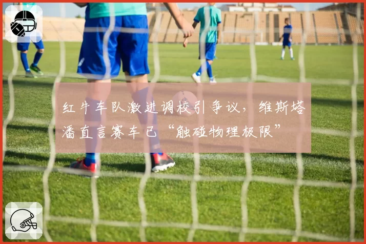 红牛车队激进调校引争议，维斯塔潘直言赛车已“触碰物理极限”