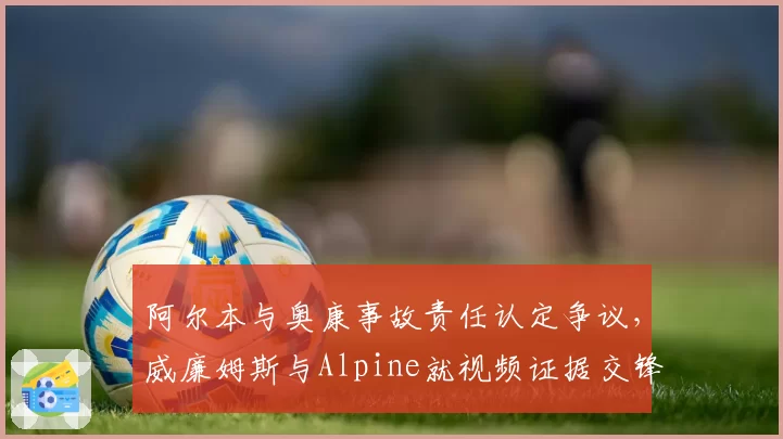 阿尔本与奥康事故责任认定争议，威廉姆斯与Alpine就视频证据交锋