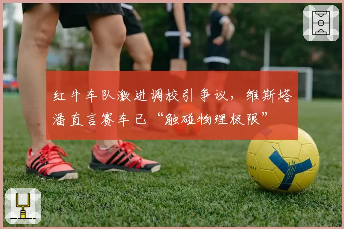 红牛车队激进调校引争议，维斯塔潘直言赛车已“触碰物理极限”