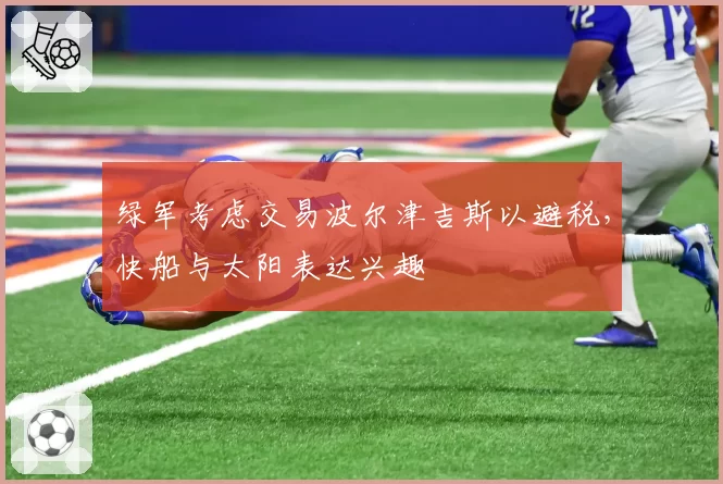 绿军考虑交易波尔津吉斯以避税,快船与太阳表达兴趣