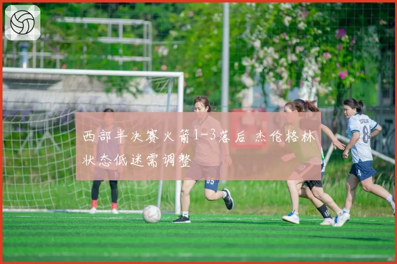 西部半决赛火箭1-3落后 杰伦格林状态低迷需调整