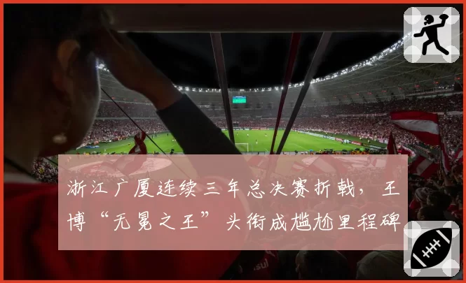 浙江广厦连续三年总决赛折戟，王博“无冕之王”头衔成尴尬里程碑