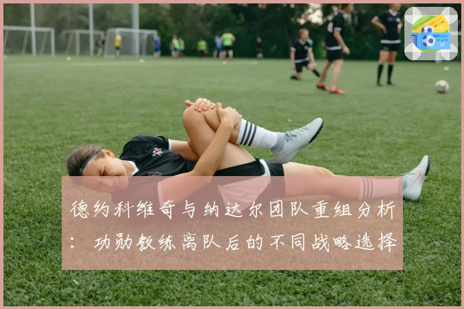 德约科维奇与纳达尔团队重组分析：功勋教练离队后的不同战略选择