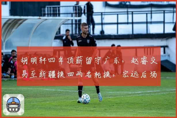 胡明轩四年顶薪留守广东,赵睿交易至新疆换回两名轮换,宏远后场重建思路分化