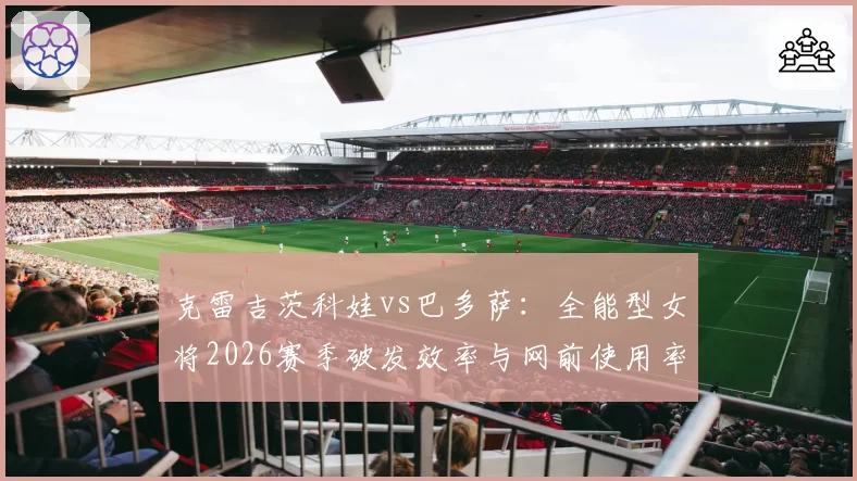 克雷吉茨科娃vs巴多萨：全能型女将2026赛季破发效率与网前使用率解析