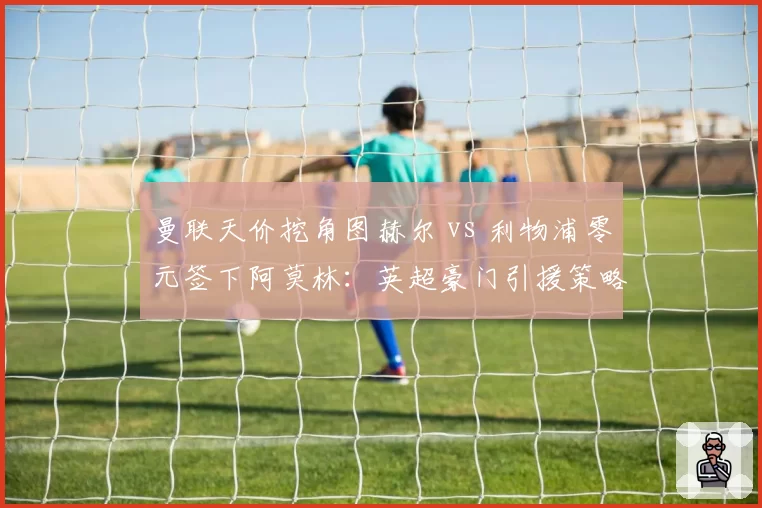 曼联天价挖角图赫尔 vs 利物浦零元签下阿莫林：英超豪门引援策略两极