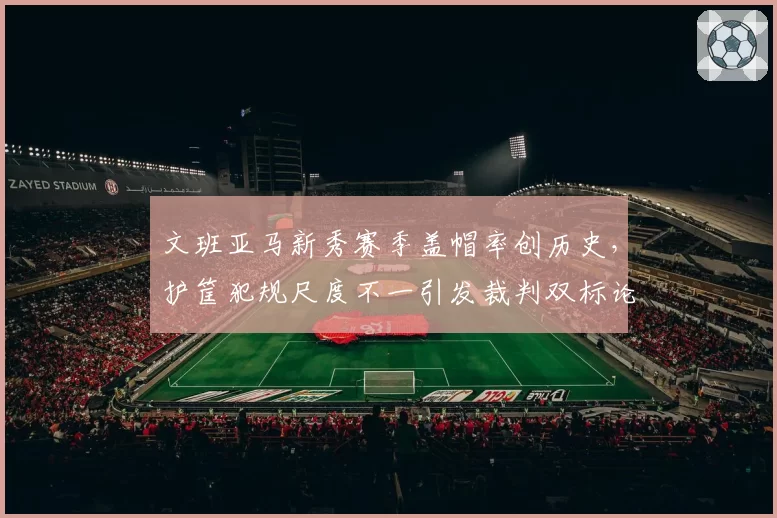 文班亚马新秀赛季盖帽率创历史，护筐犯规尺度不一引发裁判双标论
