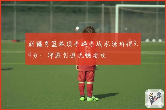 新疆男篮弧顶手递手战术场均得9.4分，邱彪打造流畅进攻