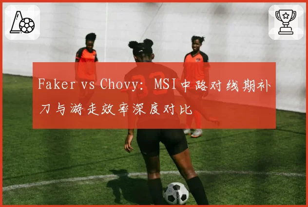 Faker vs Chovy:MSI中路对线期补刀与游走效率深度对比