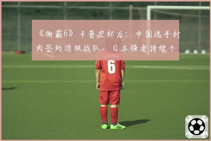 《街霸6》卡普空杯后:中国选手村肉签约顶级战队,日本强者持续个人赞助模式