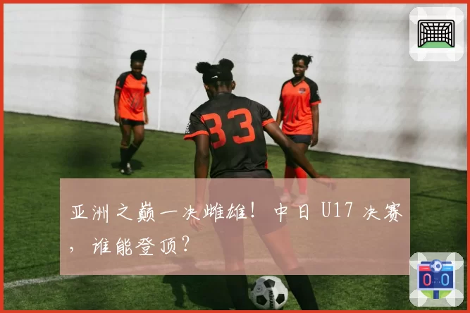 亚洲之巅一决雌雄!中日 U17 决赛,谁能登顶?