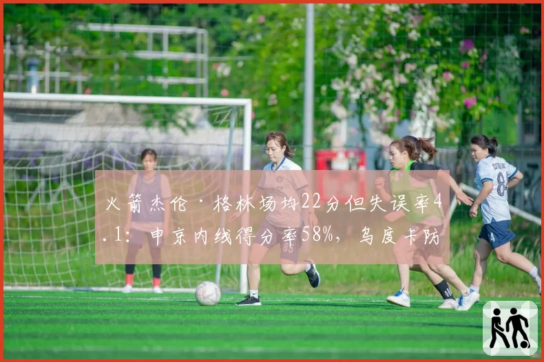 火箭杰伦·格林场均22分但失误率4.1：申京内线得分率58%，乌度卡防守体系排名第9