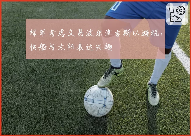 绿军考虑交易波尔津吉斯以避税,快船与太阳表达兴趣