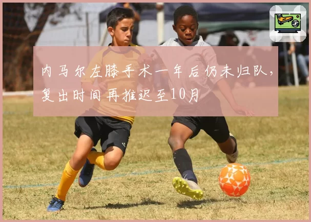 内马尔左膝手术一年后仍未归队,复出时间再推迟至10月
