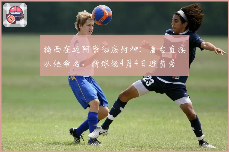 梅西在迈阿密彻底封神：看台直接以他命名，新球场4月4日迎首秀