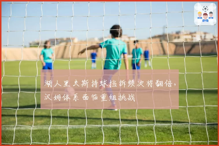 湖人里夫斯持球挡拆频次将翻倍,汉姆体系面临重组挑战