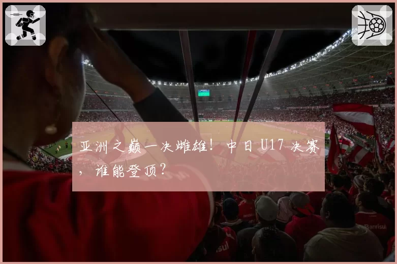 亚洲之巅一决雌雄！中日 U17 决赛，谁能登顶？