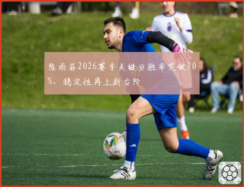 陈雨菲2026赛季关键分胜率突破70%，稳定性再上新台阶