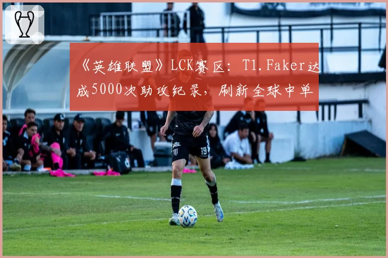 《英雄联盟》LCK赛区:T1.Faker达成5000次助攻纪录,刷新全球中单位历史