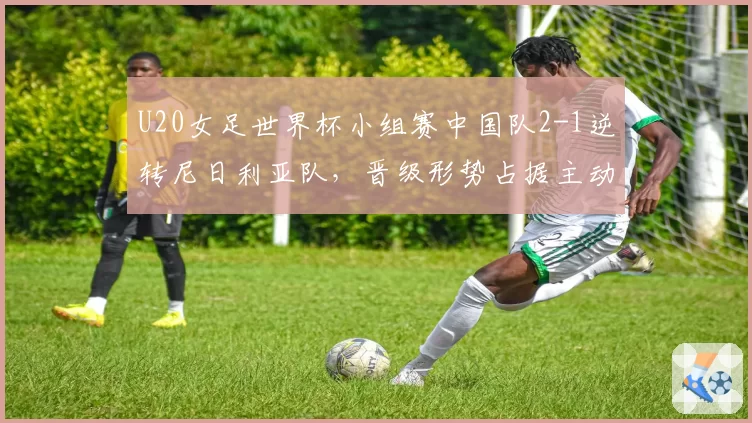 U20女足世界杯小组赛中国队2-1逆转尼日利亚队，晋级形势占据主动