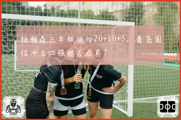 杨瀚森三年级场均20+10+5，青岛国信冲击四强能否成真？
