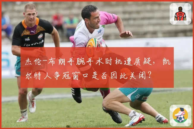 杰伦-布朗手腕手术时机遭质疑,凯尔特人争冠窗口是否因此关闭?