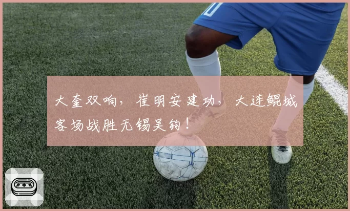 大奎双响，崔明安建功，大连鲲城客场战胜无锡吴钩！