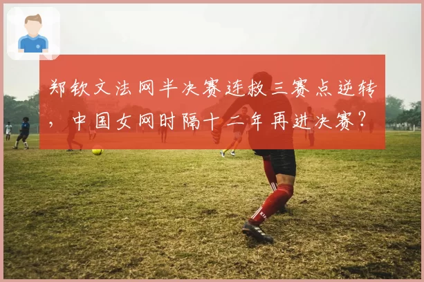 郑钦文法网半决赛连救三赛点逆转,中国女网时隔十二年再进决赛?