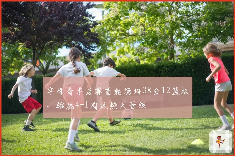 字母哥季后赛首轮场均38分12篮板，雄鹿4-1淘汰热火晋级