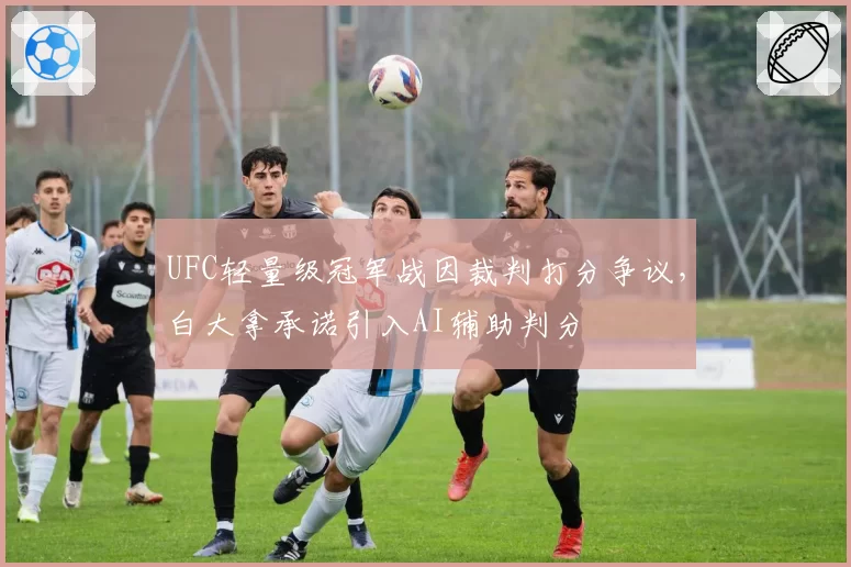 UFC轻量级冠军战因裁判打分争议,白大拿承诺引入AI辅助判分