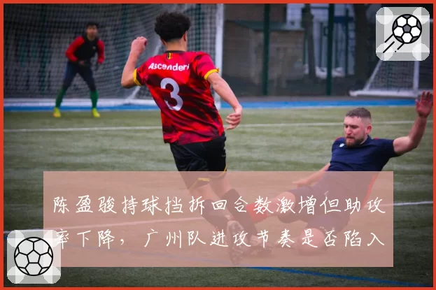陈盈骏持球挡拆回合数激增但助攻率下降，广州队进攻节奏是否陷入单一化
