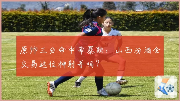 原帅三分命中率暴跌，山西汾酒会交易这位神射手吗？