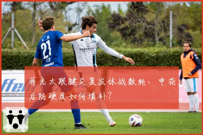 蒋光太跟腱炎复发休战数轮,申花后防硬度如何填补?