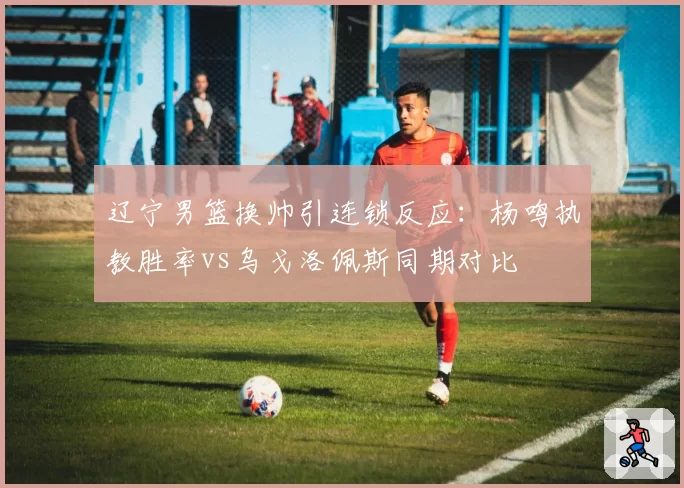 辽宁男篮换帅引连锁反应:杨鸣执教胜率vs乌戈洛佩斯同期对比