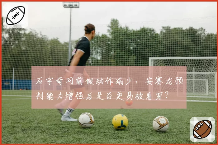 石宇奇网前假动作减少，安赛龙预判能力增强后是否更易被看穿？