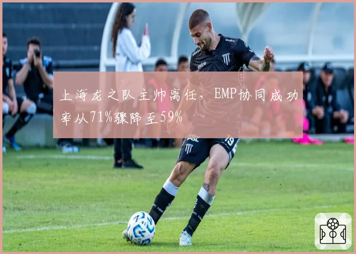 上海龙之队主帅离任，EMP协同成功率从71%骤降至59%