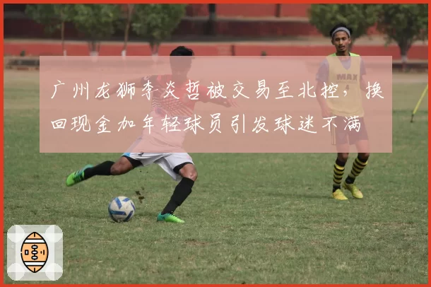 广州龙狮李炎哲被交易至北控，换回现金加年轻球员引发球迷不满