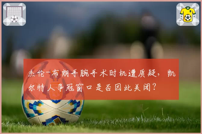 杰伦-布朗手腕手术时机遭质疑,凯尔特人争冠窗口是否因此关闭?