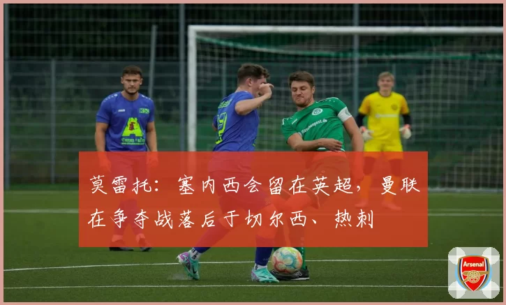 莫雷托：塞内西会留在英超，曼联在争夺战落后于切尔西、热刺