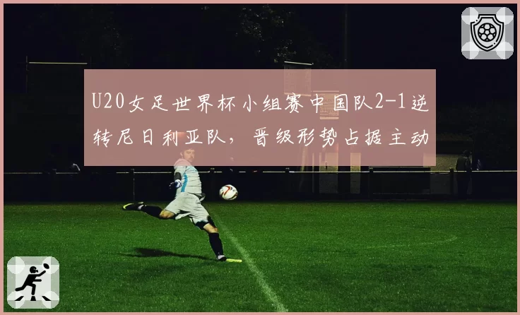 U20女足世界杯小组赛中国队2-1逆转尼日利亚队，晋级形势占据主动