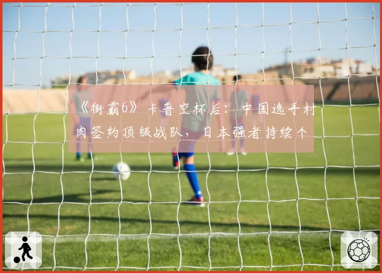 《街霸6》卡普空杯后:中国选手村肉签约顶级战队,日本强者持续个人赞助模式