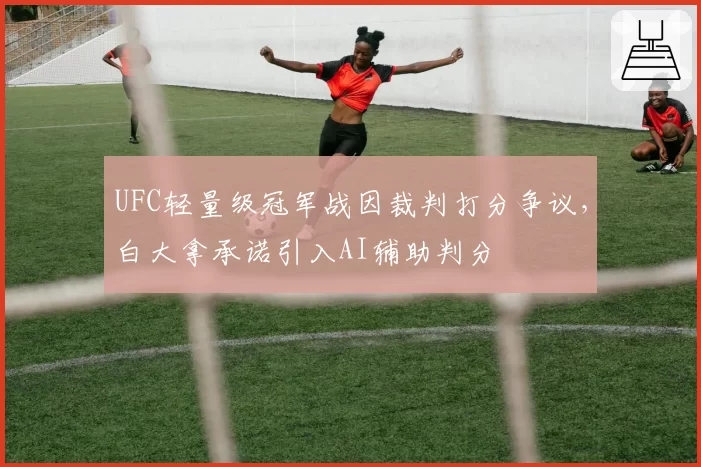 UFC轻量级冠军战因裁判打分争议,白大拿承诺引入AI辅助判分