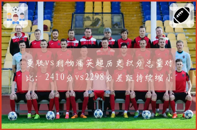 曼联vs利物浦英超历史积分总量对比:2410分vs2298分差距持续缩小