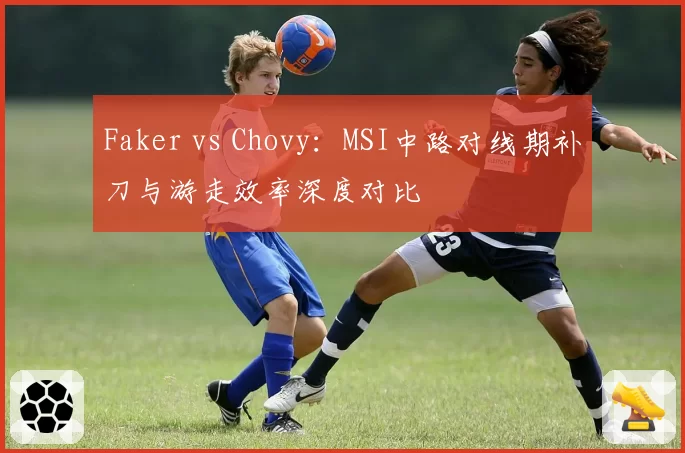 Faker vs Chovy:MSI中路对线期补刀与游走效率深度对比
